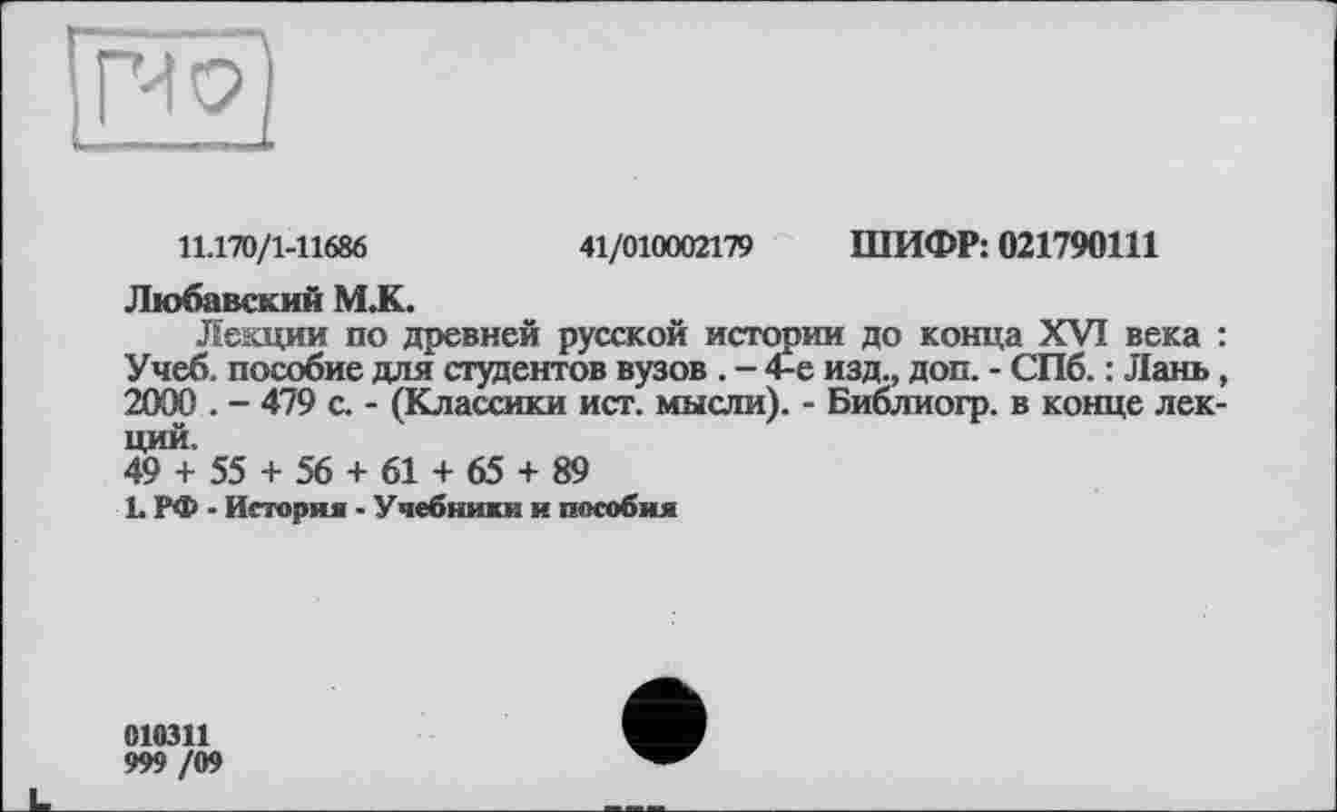 ﻿11.170/1-11686	41/010002179 ШИФР: 021790111
Любавский М.К.
Лекции по древней русской истории до конца XVI века : Учеб, пособие для студентов вузов . - 4-е изд., доп. - СПб. : Лань, 2000 . - 479 с. - (Классики ист. мысли). - Библиогр. в конце лекций.
49 + 55 + 56 + 61 + 65 + 89
1. РФ - История • Учебники и пособия
010311
999 /09